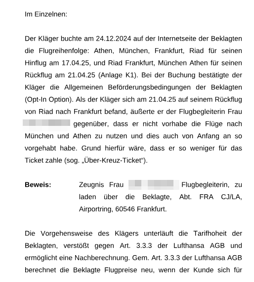 Schriftsatz der Lufthansa an das AG Düsseldorf:
Im Einzelnen:

Der Kläger buchte am 24.12.2024 auf der Internetseite der Beklagten die Flugreihenfolge: Athen, München, Frankfurt, Riad für seinen Hinflug am 17.04.25, und Riad Frankfurt, München Athen für seinen Rückflug am 21.04.25 (Anlage K1). Bei der Buchung bestätigte der Kläger die Allgemeinen Beförderungsbedingungen der Beklagten (Option Option). Als der Kläger sich am 21.04.25 auf seinem Rückflug von Riad nach Frankfurt befand, äußerte er der Flugbegleiterin Frau [Name geschwärzt] gegenüber, dass er nicht vorhabe die Flüge nach München und Athen zu nutzen und dies auch von Anfang an so vorgehabt habe. Grund hierfür wäre, dass er so weniger für das Ticket zahle (sog. „Über-Kreuz-Ticket“).

Beweis: Zeugnis Frau [Name geschwärzt], Flugbegleiterin, zu laden über die Beklagte, Abt. FRA CJ/AL, Airportring, 60546 Frankfurt.

Die Vorgehensweise des Klägers unterläuft die Tarifhoheit der Beklagten, verstößt gegen Art. 3.3.3 der Lufthansa AGB und ermöglicht eine Nachberechnung. Gem. Art. 3.3.3 der Lufthansa AGB berechnet die Beklagte Flugpreise neu, wenn der Kunde sich für...