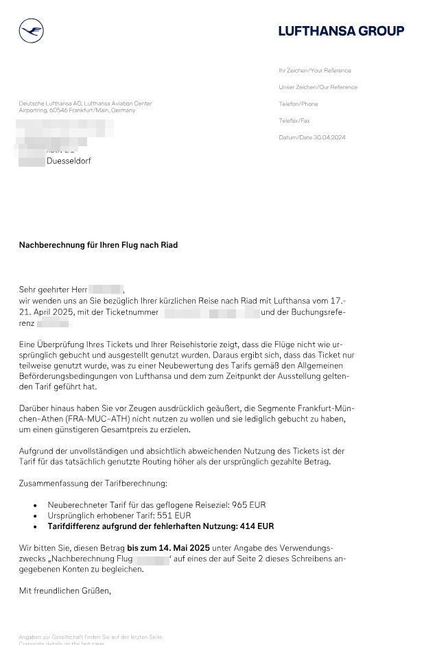Nachberechnung für Ihren Flug nach Riad

Sehr geehrter Herr [Name geschwärzt],

wir wenden uns an Sie bezüglich Ihrer kürzlich Reise nach Riad mit Lufthansa vom 17.-21. April 2025, mit der Ticketnummer [Nummer geschwärzt] und der Buchungsreferenz [Referenz geschwärzt].

Eine Überprüfung Ihres Tickets und Ihrer Reisehistorie zeigt, dass die Flüge nicht wie ursprünglich gebucht und ausgestellt genutzt wurden. Daraus ergibt sich, dass das Ticket nur teilweise genutzt wurde, was zu einer Neubewertung des Tarifs gemäß den Allgemeinen Beförderungsbedingungen von Lufthansa und dem zum Zeitpunkt der Ausstellung geltenden Tarif geführt hat.

Darüber hinaus haben Sie vor Zeugen ausdrücklich geäußert, die Segmente Frankfurt–München–Athen (FRA–MUC–ATH) nicht nutzen zu wollen und sie lediglich gebucht zu haben, um einen günstigeren Gesamtpreis zu erzielen.

Aufgrund der unvollständigen und absichtlich abweichenden Nutzung des Tickets ist der Tarif für die tatsächlich genutzte Routing höher als der ursprünglich gezahlte Betrag.

Zusammenfassung der Tarifberechnung:

• Neuberechneter Tarif für das geflogene Reiseziel: 965 EUR
• Ursprünglich erhobener Tarif: 551 EUR
• Tarifdifferenz aufgrund der fehlerhaften Nutzung: 414 EUR

Wir bitten Sie, diesen Betrag bis zum 14. Mai 2025 unter Angabe des Verwendungszwecks „Nachberechnung Flug [geschwärzt]“ auf eines der auf Seite 2 dieses Schreibens angegebenen Konten zu begleichen.

Mit freundlichen Grüßen,

[Unterschrift/Unterschriftsblock Lufthansa]
