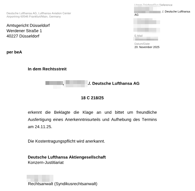 Anerkenntnis von Lufthansa an das AG Düsseldorf:

In dem Rechtsstreit

[Name geschwärzt] ./. Deutsche Lufthansa AG

18 C 218/25

erkennt die Beklagte die Klage an und bittet um freundliche
Aufsetzung eines Anerkenntnisses und Aufhebung des Termins
am 24.11.25.

Die Kostentragungspflicht wird anerkannt.

Deutsche Lufthansa Aktiengesellschaft
Konzern-Justitiariat

Rechtsanwalt (Syndikusrechtsanwalt)